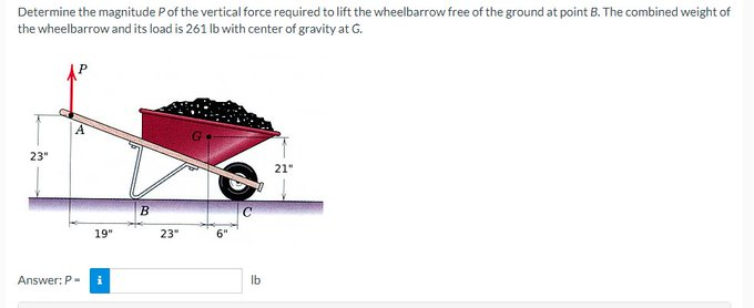 Determine the magnitude P of the vertical force required to lift the wheelbarrow free of the ground at point B. The combined weight of
the wheelbarrow and its load is 261 lb with center of gravity at G.
23"
Answer: P-
19"
i
B
23"
6"
lb
21"