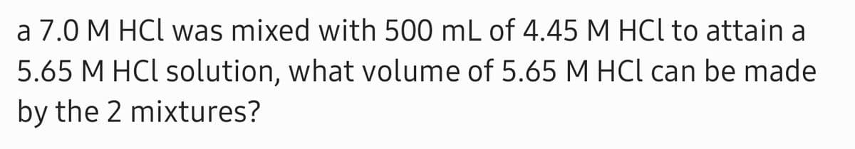 a 7.0 M HCl was mixed with 500 mL of 4.45 M HCl to attain a
5.65 M HCl solution, what volume of 5.65 M HCl can be made
by the 2 mixtures?