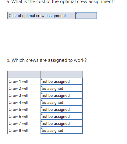 a. What is the cost of the optimal crew assignment?
Cost of optimal crew assignment
b. Which crews are assigned to work?
Crew 1 will
Crew 2 will
Crew 3 will
Crew 4 will
Crew 5 will
Crew 6 will
Crew 7 will
Crew 8 will
not be assigned
be assigned
not be assigned
be assigned
not be assigned
not be assigned
not be assigned
be assigned