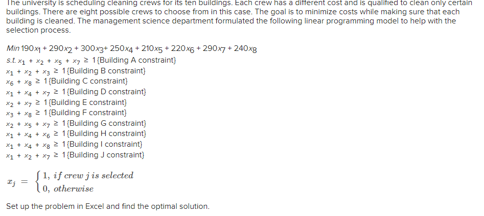 The university is scheduling cleaning crews for its ten buildings. Each crew has a different cost and is qualified to clean only certain
buildings. There are eight possible crews to choose from in this case. The goal is to minimize costs while making sure that each
building is cleaned. The management science department formulated the following linear programming model to help with the
selection process.
Min 190x1 + 290x2 + 300x3+ 250x4 +210x5 +220x6 +290x7 + 240x8
s.t. x₁ + x₂ + x5 + x7 2 1 (Building A constraint}
x1 + x₂ + x3 = 1 [Building B constraint}
X6 + x8 2 1 (Building C constraint}
x₁ + x4 + x7 ² 1 (Building D constraint}
x2 + x7 > 1 [Building E constraint}
x3 + x8 > 1 [Building F constraint}
x₂ + x5 + x7
1 [Building G constraint}
x1 + x4 + x6
1 [Building H constraint}
x1
+ X4 + x8
> 1 [Building I constraint}
x₁ + x₂ + x = 1 {Building J constraint}
[1, if crew j is selected
0, otherwise
Set up the problem in Excel and find the optimal solution.
xj =