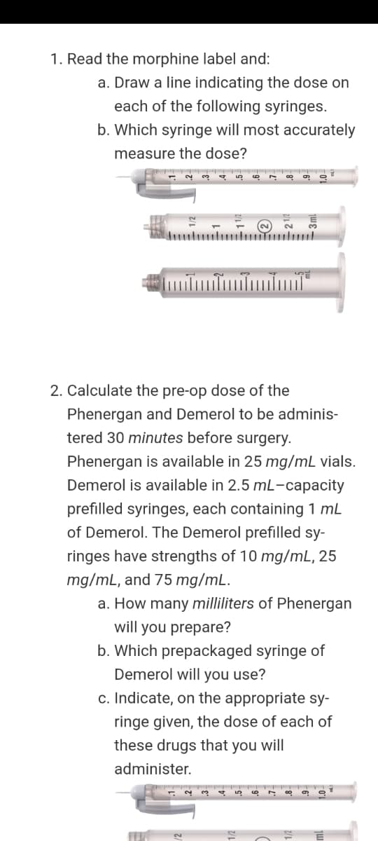 1. Read the morphine label and:
a. Draw a line indicating the dose on
each of the following syringes.
b. Which syringe will most accurately
measure the dose?
2.
2. Calculate the pre-op dose of the
Phenergan and Demerol to be adminis-
tered 30 minutes before surgery.
Phenergan is available in 25 mg/mL vials.
Demerol is available in 2.5 mL-capacity
prefilled syringes, each containing 1 mL
of Demerol. The Demerol prefilled sy-
ringes have strengths of 10 mg/mL, 25
mg/mL, and 75 mg/mL.
a. How many milliliters of Phenergan
will you prepare?
b. Which prepackaged syringe of
Demerol will you use?
c. Indicate, on the appropriate sy-
ringe given, the dose of each of
these drugs that you will
administer.
3
4.

