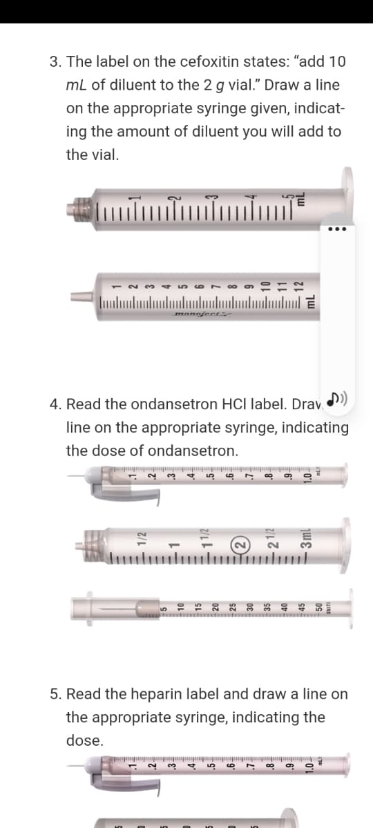 3. The label on the cefoxitin states: "add 10
mL of diluent to the 2 g vial." Draw a line
on the appropriate syringe given, indicat-
ing the amount of diluent you will add to
the vial.
4. Read the ondansetron HCI label. Drav )
line on the appropriate syringe, indicating
the dose of ondansetron.
2
40
5. Read the heparin label and draw a line on
the appropriate syringe, indicating the
dose.
2.
