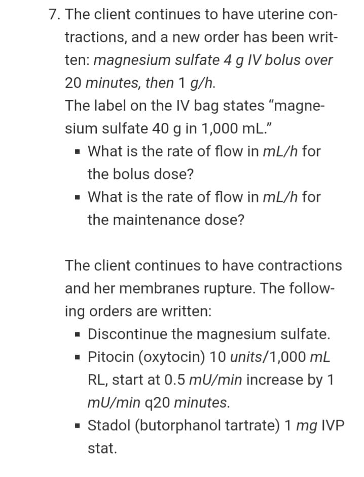 7. The client continues to have uterine con-
tractions, and a new order has been writ-
ten: magnesium sulfate 4 g IV bolus over
20 minutes, then 1 g/h.
The label on the IV bag states "magne-
sium sulfate 40 g in 1,000 mL."
- What is the rate of flow in mL/h for
the bolus dose?
- What is the rate of flow in mL/h for
the maintenance dose?
The client continues to have contractions
and her membranes rupture. The follow-
ing orders are written:
- Discontinue the magnesium sulfate.
· Pitocin (oxytocin) 10 units/1,000 mL
RL, start at 0.5 mU/min increase by 1
mU/min q20 minutes.
· Stadol (butorphanol tartrate) 1 mg IVP
stat.

