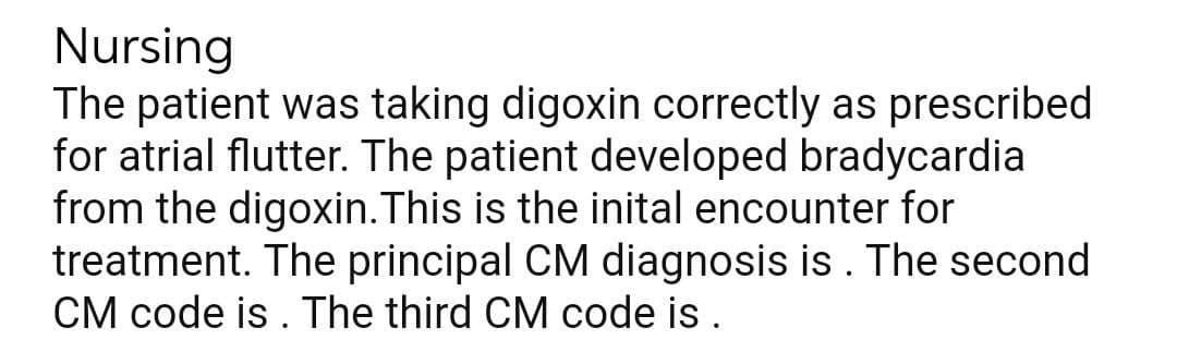 Nursing
The patient was taking digoxin correctly as prescribed
for atrial flutter. The patient developed bradycardia
from the digoxin.This is the inital encounter for
treatment. The principal CM diagnosis is . The second
CM code is . The third CM code is .
