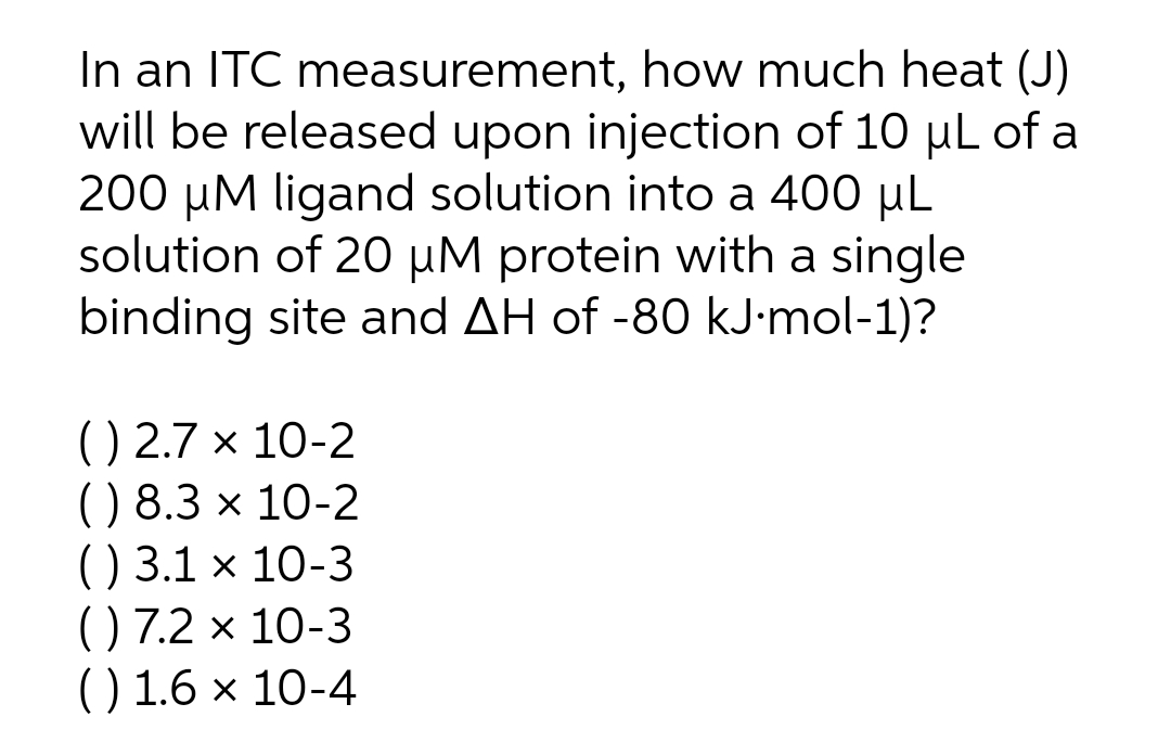 In an ITC measurement, how much heat (J)
will be released upon injection of 10 µL of a
200 µM ligand solution into a 400 µL
solution of 20 µM protein with a single
binding site and AH of -80 kJ•mol-1)?
() 2.7 × 10-2
() 8.3 x 10-2
() 3.1 × 10-3
() 7.2 × 10-3
() 1.6 × 10-4

