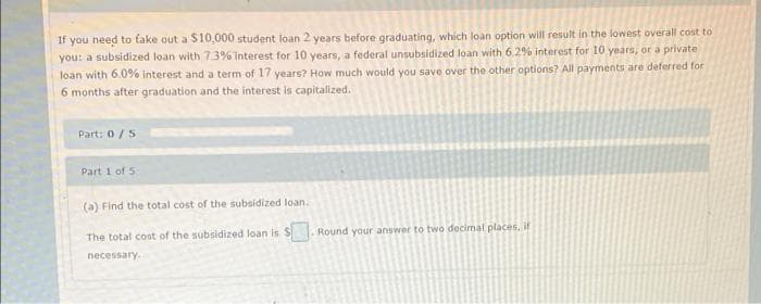 If you need to take out a $10,000 student loan 2 years before graduating, which loan option will result in the lowest overall cost to
you: a subsidized loan with 7.3% interest for 10 years, a federal unsubsidized loan with 6.2% interest for 10 years, or a private
loan with 6.0% interest and a term of 17 years? How much would you save over the other options? All payments are deferred for
6 months after graduation and the interest is capitalized.
Part: 0/5
Part 1 of 5
(a) Find the total cost of the subsidized loan.
The total cost of the subsidized loan is S. Round your answer to two decimal places, if
necessary.
