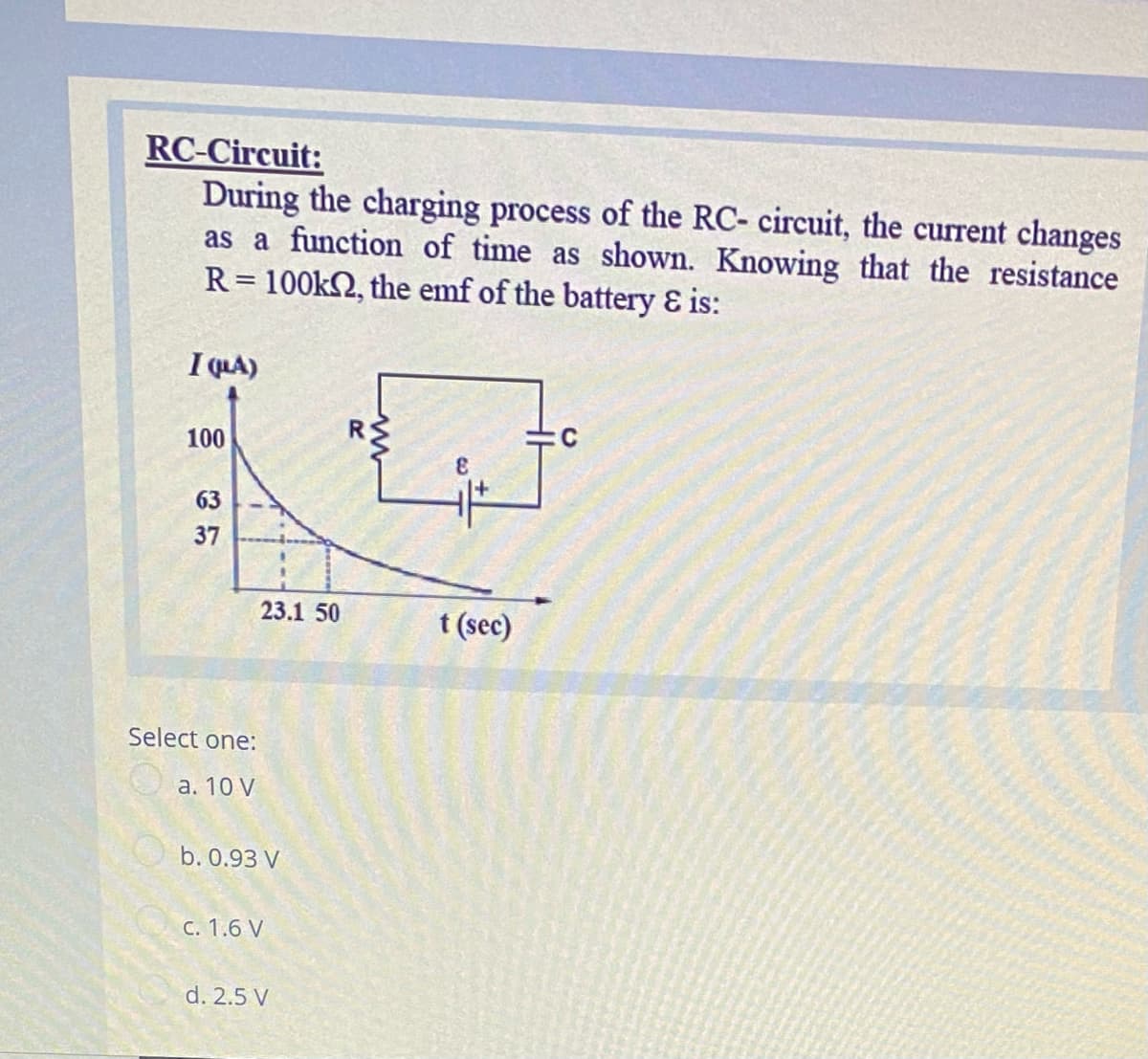 RC-Circuit:
During the charging process of the RC- circuit, the current changes
as a function of time as shown. Knowing that the resistance
R= 100k2, the emf of the battery & is:
I QLA)
100
63
37
23.1 50
t (sec)
Select one:
а. 10 V
b. 0.93 V
С. 1.6 V
d. 2.5 V
