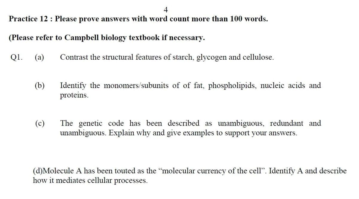 4
Practice 12 : Please prove answers with word count more than 100 words.
(Please refer to Campbell biology textbook if necessary.
Q1.
(a)
Contrast the structural features of starch, glycogen and cellulose.
(b)
Identify the monomers/subunits of of fat, phospholipids, nucleic acids and
proteins.
The genetic code has been described as unambiguous, redundant and
us. Explain why and give examples to support your answers.
(c)
una
(d)Molecule A has been touted as the "molecular currency of the cell". Identify A and describe
how it mediates cellular processes.
