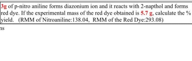 3g of p-nitro aniline forms diazonium ion and it reacts with 2-napthol and forms
red dye. If the experimental mass of the red dye obtained is 5.7 g, calculate the %
yield. (RMM of Nitroaniline:138.04, RMM of the Red Dye:293.08)
ns
