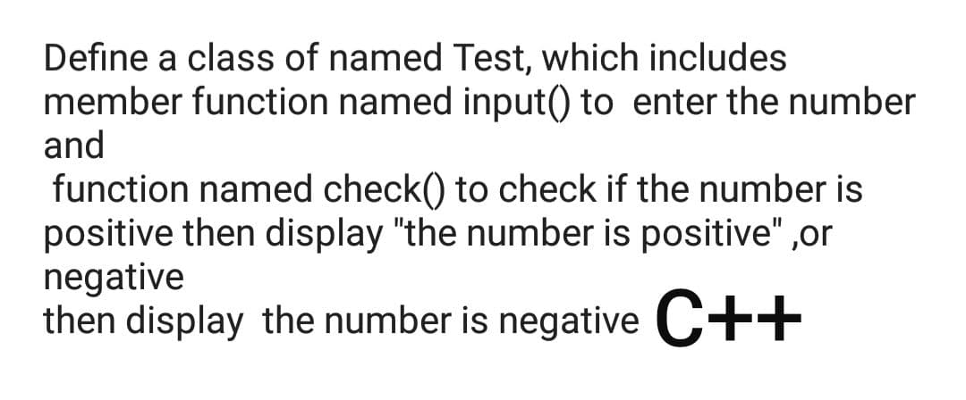 Define a class of named Test, which includes
member function named input() to enter the number
and
function named check() to check if the number is
positive then display "the number is positive" ,or
negative
then display the number is negative C++
