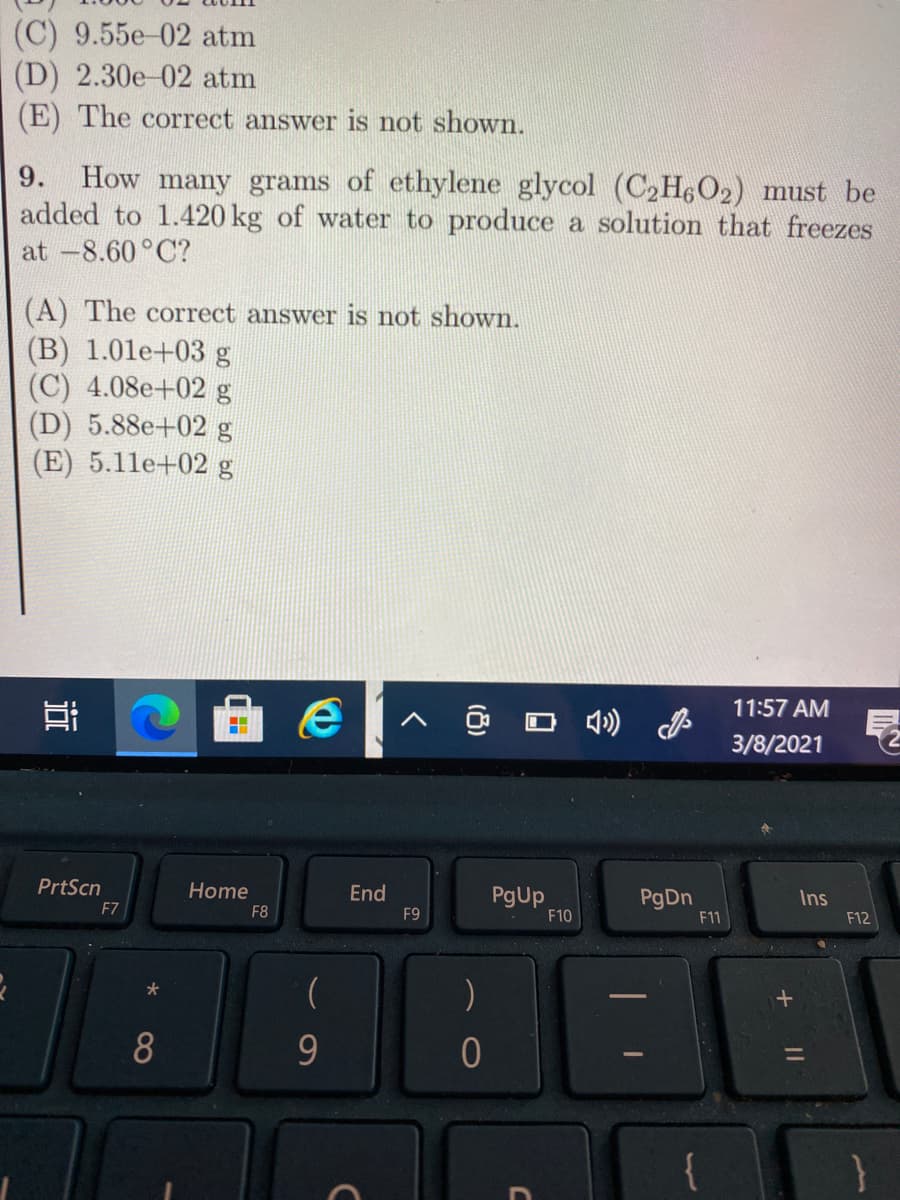 (C) 9.55e-02 atm
(D) 2.30e-02 atm
(E) The correct answer is not shown.
How many grams of ethylene glycol (C2H602) must be
added to 1.420 kg of water to produce a solution that freezes
9.
at -8.60°C?
(A) The correct answer is not shown.
(B) 1.01e+03 g
(C) 4.08e+02 g
(D) 5.88e+02 g
(E) 5.11e+02 g
11:57 AM
O 4) P
3/8/2021
PrtScn
Home
End
PgUp
PgDn
F11
Ins
F7
F8
F9
F10
F12
8
9
{
}
(8)
近
