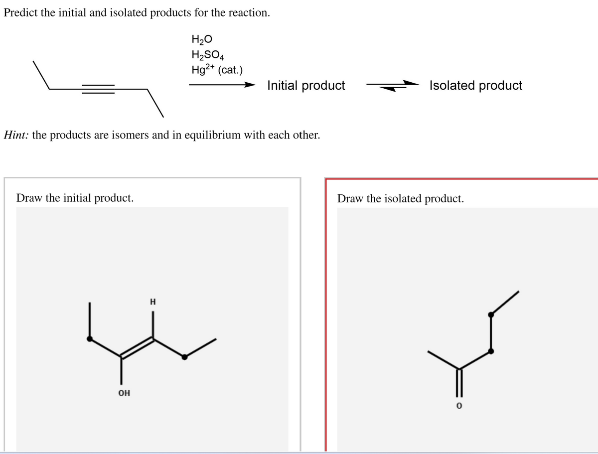 Predict the initial and isolated products for the reaction.
H₂O
H₂SO4
Hg²+ (cat.)
Hint: the products are isomers and in equilibrium with each other.
Draw the initial product.
OH
Initial product
H
Isolated product
Draw the isolated product.