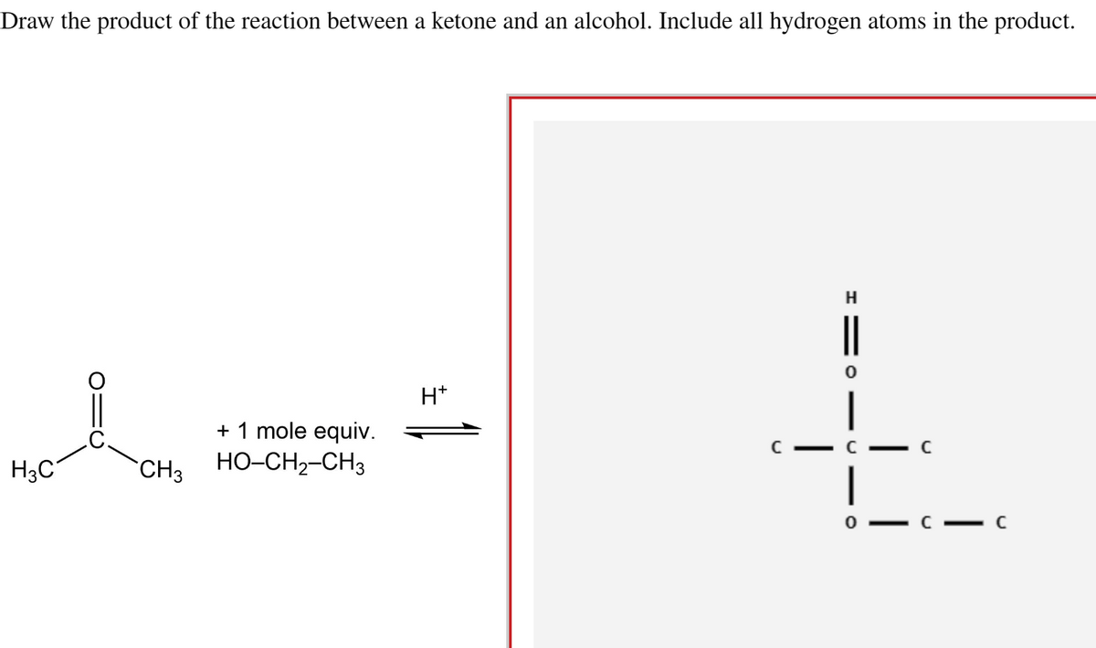 Draw the product of the reaction between a ketone and an alcohol. Include all hydrogen atoms in the product.
H3C
CH3
+ 1 mole equiv.
HO–CH2–CH3
H*
H
||
|
c — с
|
- C
-C
C