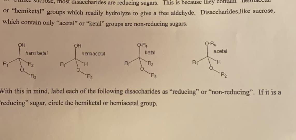 most disaccharides are reducing sugars. This is because they
or "hemiketal" groups which readily hydrolyze to give a free aldehyde. Disaccharides,like sucrose,
which contain only "acetal" or "ketal" groups are non-reducing sugars.
R₁
OH
hemiketal
Fiz
Pis
R₁
OH
hemniacetal
H
-F1₂
R₁
Q-R4
ketal
Piz
P13
Rí
Q-R4
acetal
H
Piz
With this in mind, label each of the following disaccharides as "reducing" or "non-reducing". If it is a
reducing" sugar, circle the hemiketal or hemiacetal group.