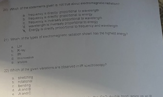 20) Which of the statements given is not true about electromagnetic radiation?
a frequency is directly proportional to wavelength
b frequency is directly proportional to energy
c frequency is inversely proportional to wavelength
d wavelength is inversely proportional to energy
Energy is directly proportional to frequency and wavelength
21) Which of the types of electromagnetic radiation shown has the highest energy?
a. LV
CIR
d
microwave
22) Which of the given vibrations are observed in IR spectroscopy?
a stretching
b. rotational
cbending
d. A and B
e A and C
double hond region on an 18