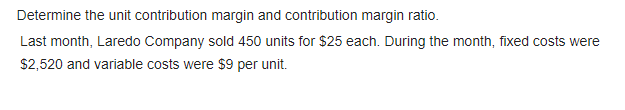 Determine the unit contribution margin and contribution margin ratio.
Last month, Laredo Company sold 450 units for $25 each. During the month, fixed costs were
$2,520 and variable costs were $9 per unit.