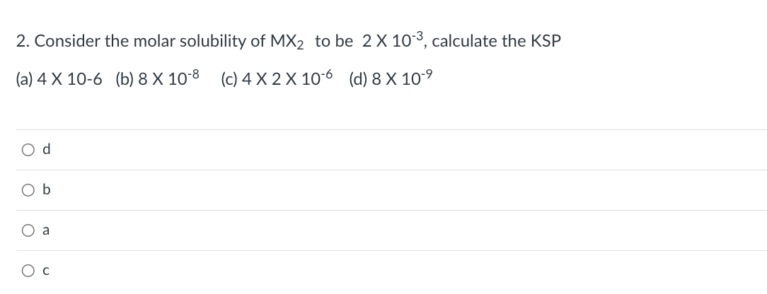 2. Consider the molar solubility of MX₂ to be 2 X 10-3, calculate the KSP
(a) 4 x 10-6 (b) 8 X 10-8 (c) 4 X 2 X 106 (d) 8 X 10.⁹
O d
O b
O a
O