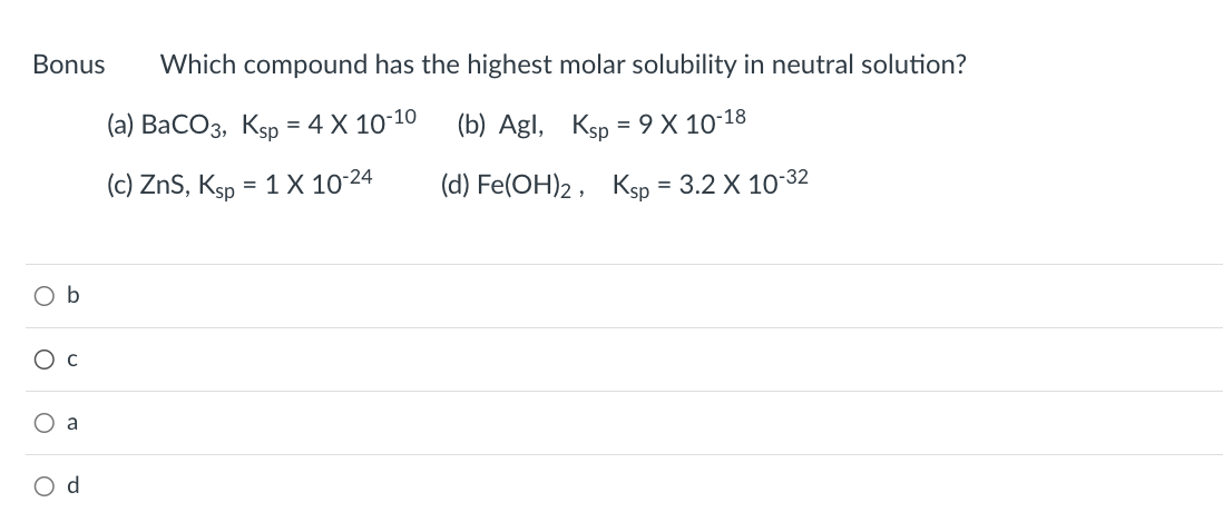 Bonus Which compound has the highest molar solubility in neutral solution?
(a) BaCO3, Ksp = 4 X 10-10
(b) Agl, Ksp = 9 X 10-18
(c) ZnS, Ksp = 1 X 10-24
(d) Fe(OH)2,
O b
O C
O a
O
d
Ksp = 3.2 X 10-³32