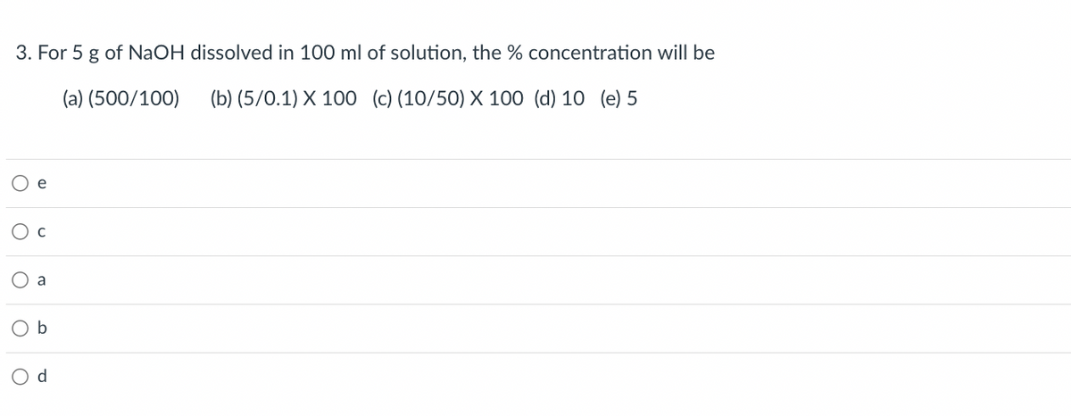 3. For 5 g of NaOH dissolved in 100 ml of solution, the % concentration will be
(a) (500/100)
(b) (5/0.1) X 100 (c) (10/50) X 100 (d) 10 (e) 5
e
a
b
Od