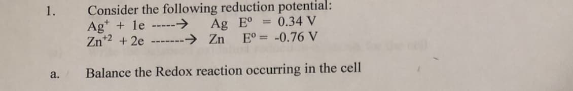 1.
a.
Consider the following reduction potential:
Ag+ le ➜ Ag E° = 0.34 V
Zn +2 +2e -→ Zn Eº = -0.76 V
Balance the Redox reaction occurring in the cell
‒‒‒‒‒‒‒