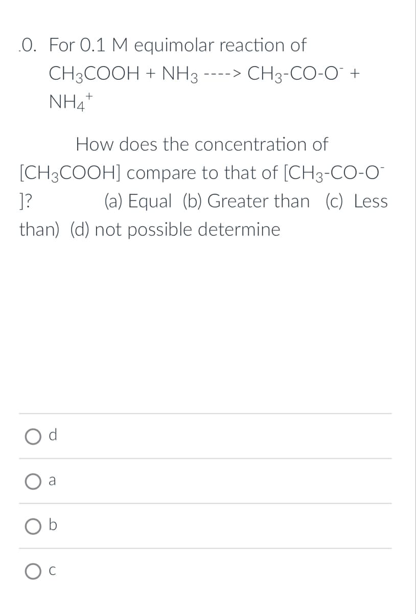 .0. For 0.1 M equimolar reaction of
CH3COOH + NH3 ----> CH3-CO-O™ +
NH4+
How does the concentration of
]?
[CH3COOH] compare to that of [CH3-CO-O
(a) Equal (b) Greater than (c) Less
than) (d) not possible determine
a