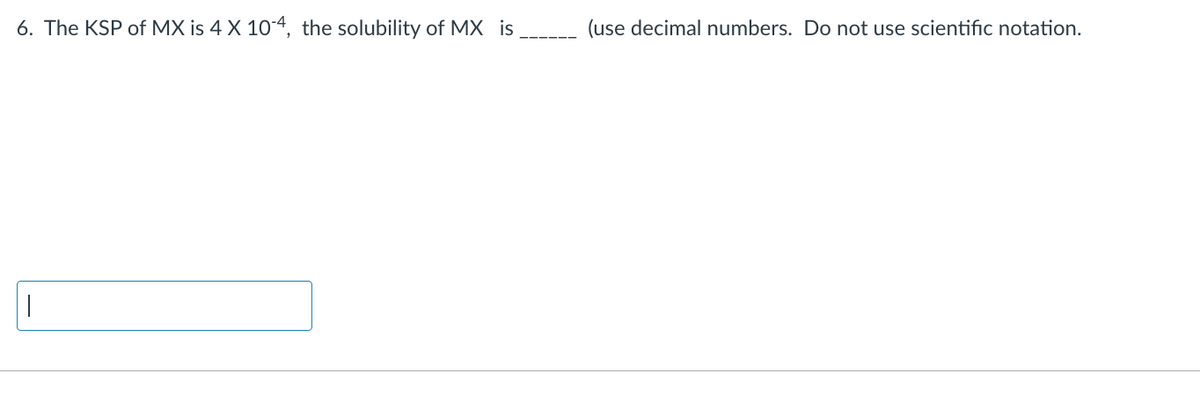 6. The KSP of MX is 4 X 10-4, the solubility of MX is
T
(use decimal numbers. Do not use scientific notation.