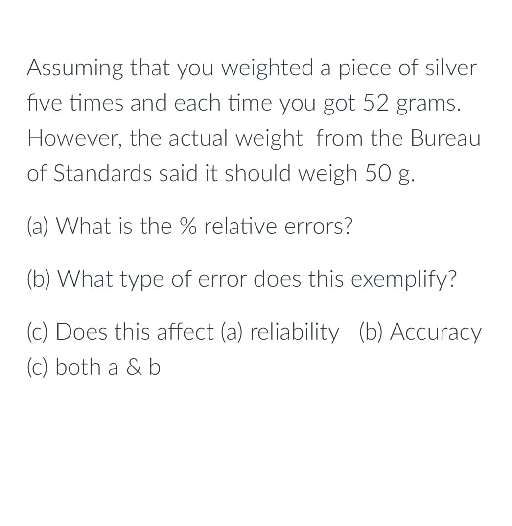 Assuming that you weighted a piece of silver
five times and each time you got 52 grams.
However, the actual weight from the Bureau
of Standards said it should weigh 50 g.
(a) What is the % relative errors?
(b) What type of error does this exemplify?
(c) Does this affect (a) reliability (b) Accuracy
(c) both a & b