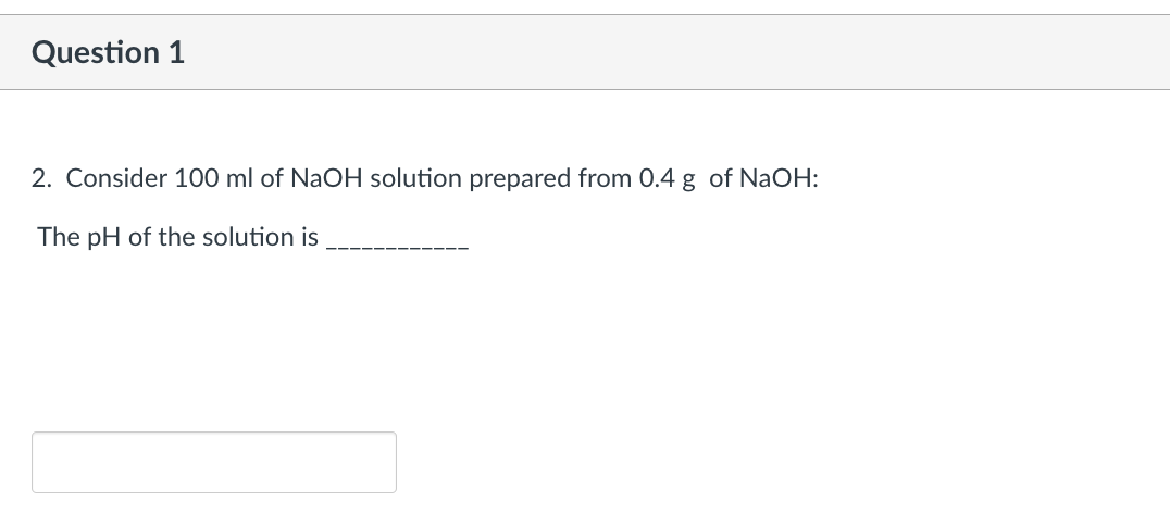 Question 1
2. Consider 100 ml of NaOH solution prepared from 0.4 g of NaOH:
The pH of the solution is