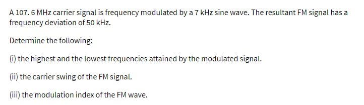 A 107.6 MHz carrier signal is frequency modulated by a 7 kHz sine wave. The resultant FM signal has a
frequency deviation of 50 kHz.
Determine the following:
(i) the highest and the lowest frequencies attained by the modulated signal.
(ii) the carrier swing of the FM signal.
(iii) the modulation index of the FM wave.