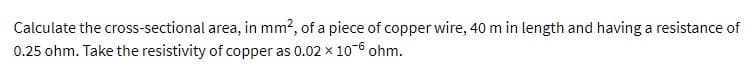 Calculate the cross-sectional area, in mm², of a piece of copper wire, 40 m in length and having a resistance of
0.25 ohm. Take the resistivity of copper as 0.02 × 10-6 ohm.