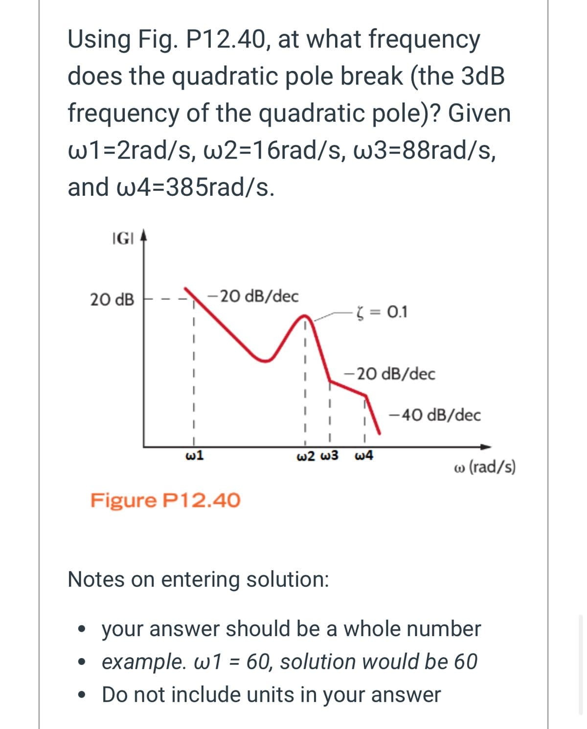 Using Fig. P12.40, at what frequency
does the quadratic pole break (the 3dB
frequency of the quadratic pole)? Given
w1=2rad/s, w2=16rad/s, w3=88rad/s,
and w4=385rad/s.
IGI
20 dB
-20 dB/dec
= 0.1
-20 dB/dec
-40 dB/dec
w1
W2 W3 W4
w (rad/s)
Figure P12.40
Notes on entering solution:
• your answer should be a whole number
.
example. w1 = 60, solution would be 60
.
Do not include units in your answer