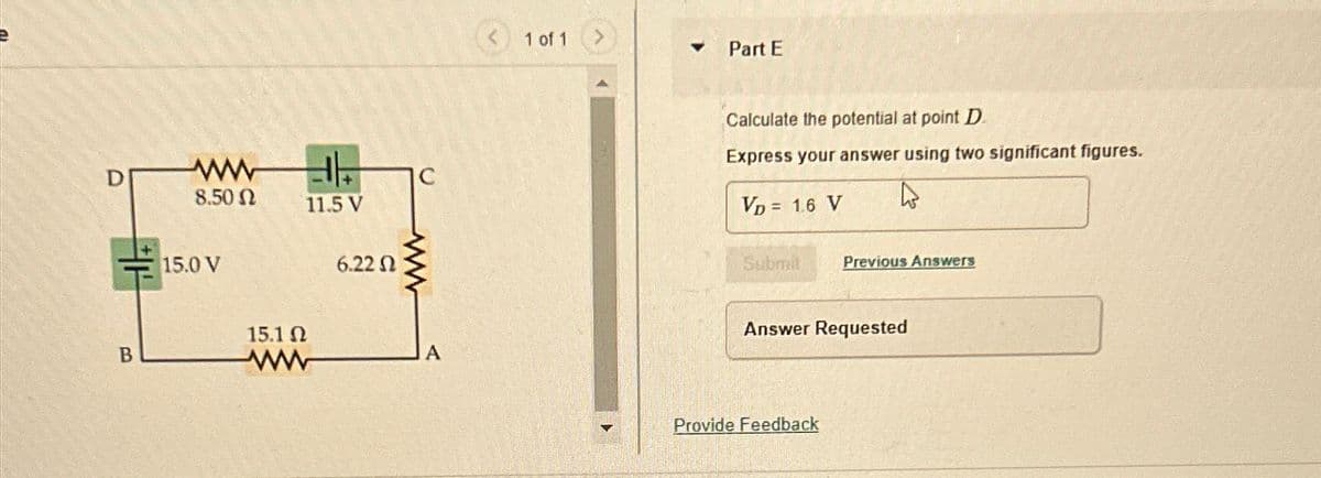 D
B
ww
8.50 Ω
11.5 V
15.0 V
6.22
www
15.1 Ω
ww
A
1 of 1
>
Part E
Calculate the potential at point D
Express your answer using two significant figures.
VD = 1.6 V
Submit
Previous Answers
Answer Requested
Provide Feedback