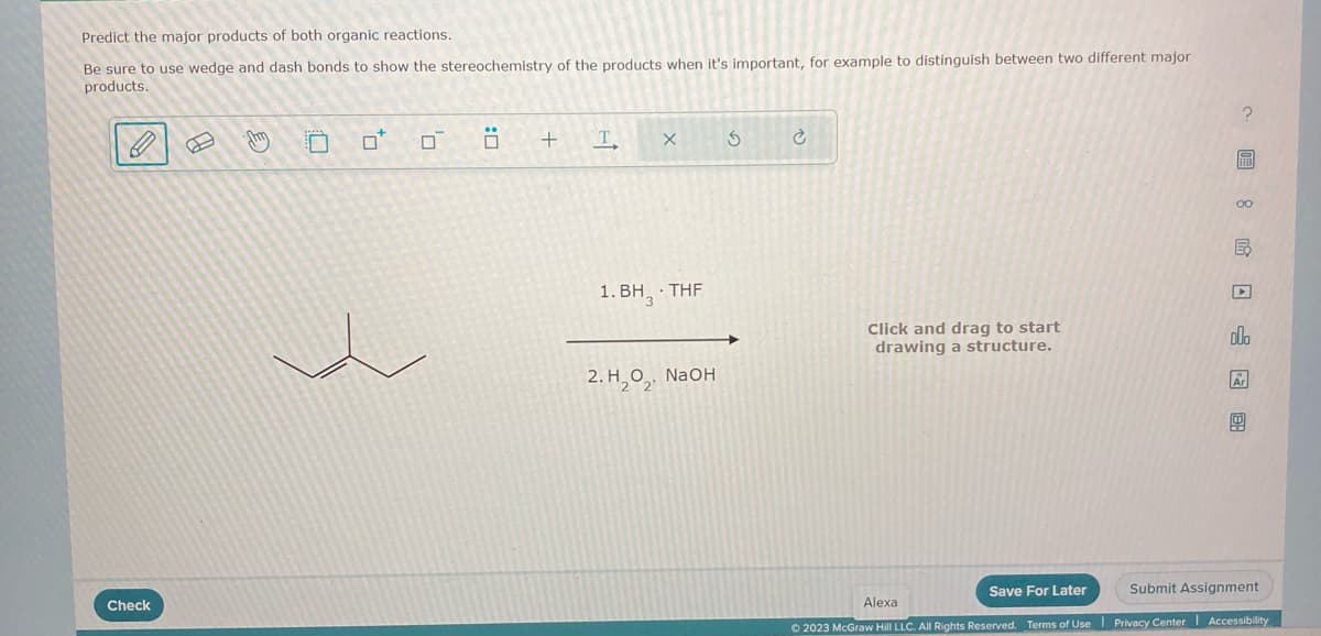 Predict the major products of both organic reactions.
Be sure to use wedge and dash bonds to show the stereochemistry of the products when it's important, for example to distinguish between two different major
products.
0
Check
B
Jhm
0*
0
Ö
+
T
X
1. BH. THF
2.H₂O₂, NaOH
S
Click and drag to start
drawing a structure.
Save For Later
? 圖 8 民 □ □ 图
E
olo
Ar
Ⓡ
Submit Assignment
Alexa
© 2023 McGraw Hill LLC. All Rights Reserved. Terms of Use Privacy Center Accessibility