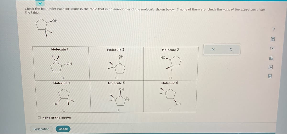 Check the box under each structure in the table that is an enantiomer of the molecule shown below. If none of them are, check the none of the above box under
the table.
..... OH
******
BK
Explanation
Molecule 1
******
.....OH
Molecule 4
HO
O
none of the above
Check
1018
Molecule 2
Molecule 5
21-81
Molecule 3
HO
Но,
Molecule 6
OH
X
5
7 0 0
EBED
olo
Ar