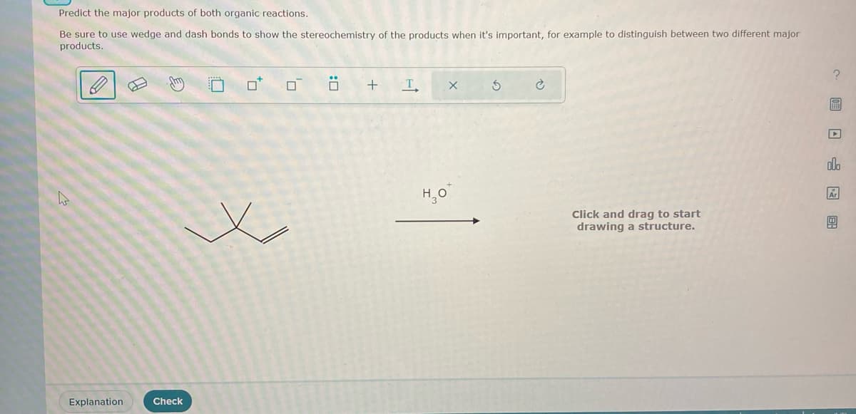 Predict the major products of both organic reactions.
Be sure to use wedge and dash bonds to show the stereochemistry of the products when it's important, for example to distinguish between two different major
products.
h
E
Explanation
Check
to
0
0
:0
+
T
X
H₂0*
5
Ć
Click and drag to start
drawing a structure.
?
EFED
olo
Ar
!