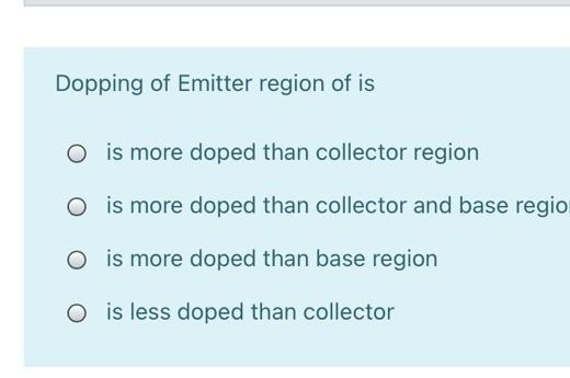 Dopping of Emitter region of is
O is more doped than collector region
O is more doped than collector and base regio
O is more doped than base region
O is less doped than collector