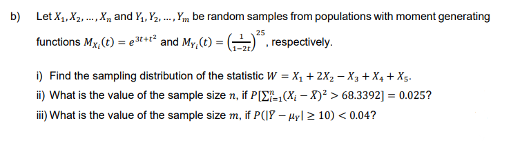 b) Let X₁, X₂,..., X and Y₁, Y₂, ..., Ym be random samples from populations with moment generating
25
functions Mx, (t) = 3t+t² and My, (t) = (¹²5, respectively.
i) Find the sampling distribution of the statistic W = X₁ + 2X₂ − X3 + X₁ + X5.
ii) What is the value of the sample size n, if P[Σ₁(X;¡ − X)² > 68.3392] = 0.025?
iii) What is the value of the sample size m, if P(|Ỹ – µy| ≥ 10) < 0.04?