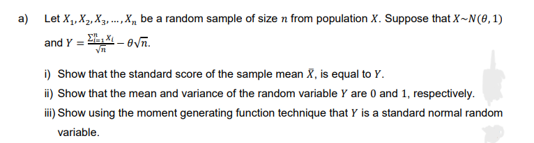 a) Let X₁, X₂, X3,..., X, be a random sample of size n from population X. Suppose that X~N(0, 1)
and Y =
-√n.
√n
i) Show that the standard score of the sample mean X, is equal to Y.
ii) Show that the mean and variance of the random variable Y are 0 and 1, respectively.
iii) Show using the moment generating function technique that Y is a standard normal random
variable.