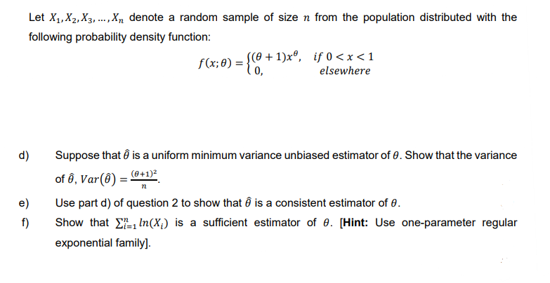 Let X₁, X2, X3,..., Xn denote a random sample of size n from the population distributed with the
following probability density function:
d)
e)
f)
f(x; 0) = {0,+
((0+1)xº, if 0<x< 1
elsewhere
Suppose that is a uniform minimum variance unbiased estimator of 0. Show that the variance
of 6, Var(8) = (0+1)²
n
Use part d) of question 2 to show that Ô is a consistent estimator of 0.
Show that
exponential family].
In (X₁) is a sufficient estimator of 0. [Hint: Use one-parameter regular