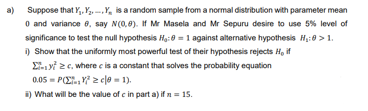 a)
Suppose that Y₁, Y₂, ..., Y₁ is a random sample from a normal distribution with parameter mean
0 and variance 0, say N(0,0). If Mr Masela and Mr Sepuru desire to use 5% level of
significance to test the null hypothesis Ho: 0 = 1 against alternative hypothesis H₁:0 > 1.
i) Show that the uniformly most powerful test of their hypothesis rejects H, if
Σ=1 y² ≥ c, where c is a constant that solves the probability equation
0.05 = P₁Y² ≥c|0 = 1).
ii) What will be the value of c in part a) if n = 15.