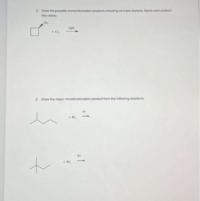 2. Draw the possible monochlorination products including cis-trans isomers. Name each product.
(No ratios)
CH₂
+ Cl₂
+
light
3. Draw the major monobromination product from the following reactions.
+ Br₂
+ Br₂
hv
hv