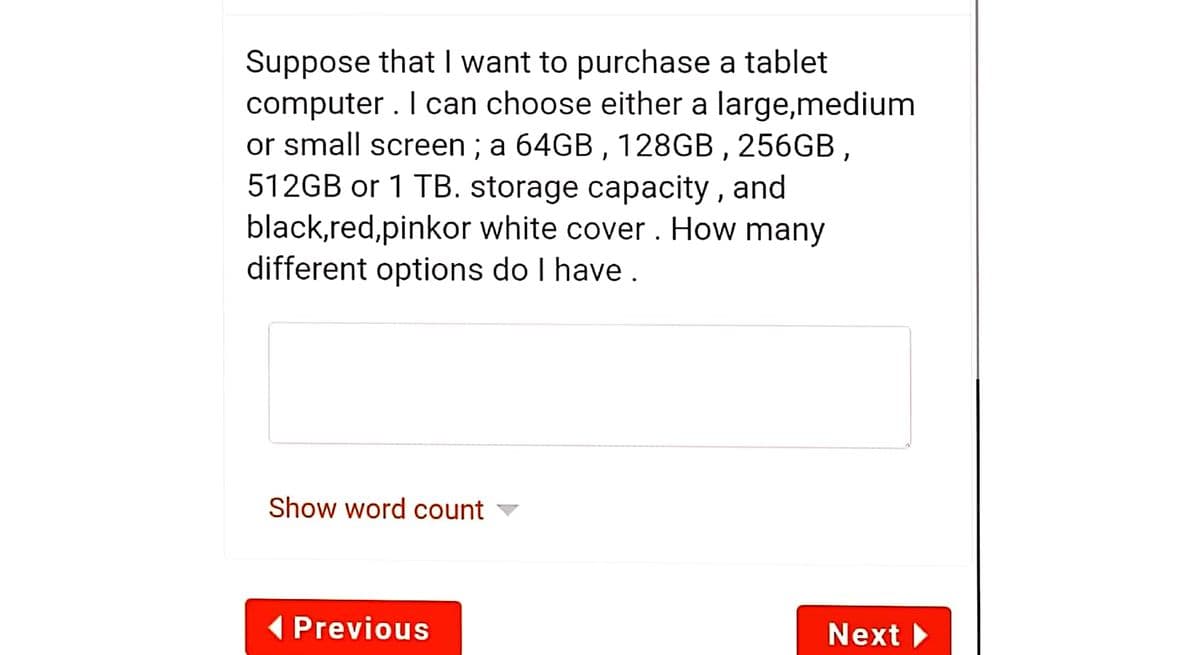 Suppose that I want to purchase a tablet
computer . I can choose either a large,medium
or small screen ; a 64GB , 128GB , 256GB,
512GB or 1 TB. storage capacity , and
black,red,pinkor white cover. How many
different options do I have .
Show word count
( Previous
Next
