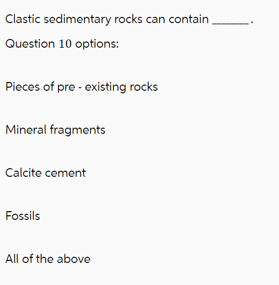 Clastic sedimentary rocks can contain
Question 10 options:
Pieces of pre-existing rocks
Mineral fragments
Calcite cement
Fossils
All of the above