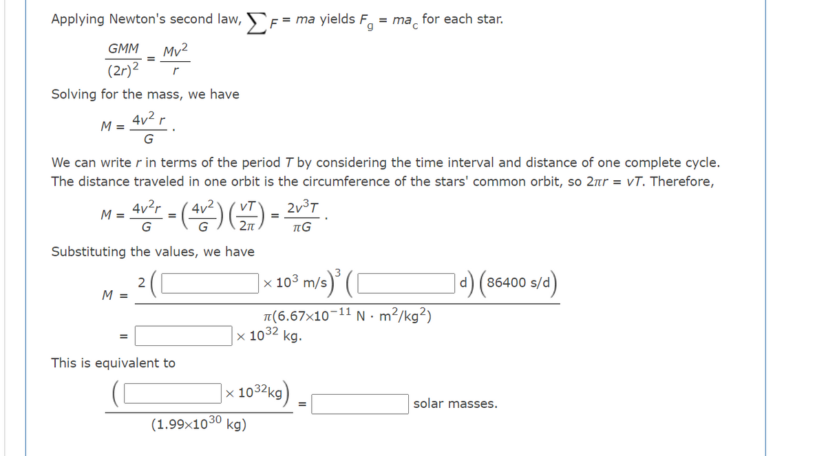 Applying Newton's second law, F= = ma yields F.
for each star.
mac
GMM
Mv2
(2r)2
Solving for the mass, we have
4v2 r
M =
We can write r in terms of the period T by considering the time interval and distance of one complete cycle.
The distance traveled in one orbit is the circumference of the stars' common orbit, so 2nr = vT. Therefore,
M= 4vr - (av) ) = 2v°T
4v?r
G
Substituting the values, we have
10° m/s) (I
86400 s/d)
M =
N. m?/kg?)
11
T(6.67x10
x 1032 kg.
This is equivalent to
|x 1032kg)
solar masses.
(1.99x1030
kg)
