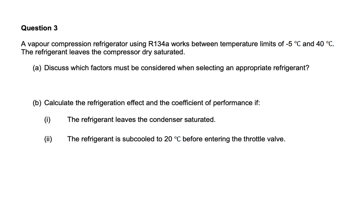 Question 3
A vapour compression refrigerator using R134a works between temperature limits of -5 °C and 40 °C.
The refrigerant leaves the compressor dry saturated.
(a) Discuss which factors must be considered when selecting an appropriate refrigerant?
(b) Calculate the refrigeration effect and the coefficient of performance if:
(i)
The refrigerant leaves the condenser saturated.
(ii)
The refrigerant is subcooled to 20 °C before entering the throttle valve.