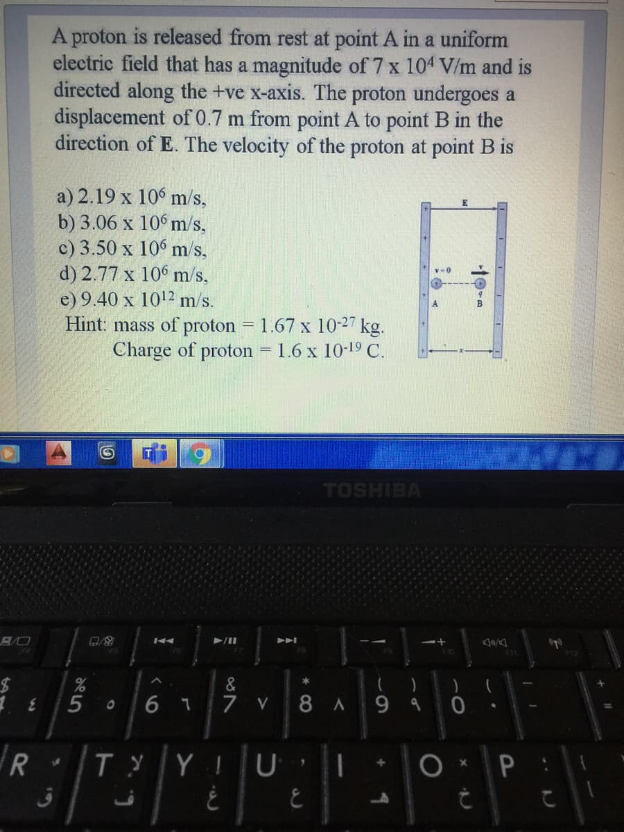 A proton is released from rest at point A in a uniform
electric field that has a magnitude of 7 x 104 V/m and is
directed along the +ve x-axis. The proton undergoes a
displacement of 0.7 m from point A to point B in the
direction of E. The velocity of the proton at point B is
a) 2.19 x 10 m/s,
b) 3.06 x 10° m/s,
c) 3.50 x 10° m/s,
d) 2.77 x 10 m/s,
e) 9.40 x 1012 m/s.
Hint: mass of proton = 1.67 x 10-27 kg.
Charge of proton
1.6 x 10-19 C.
TOSHIBA
5
7 V
8A 99
R
T YYIU I
6
