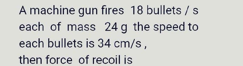 A machine gun fıres 18 bullets / s
each of mass 24 g the speed to
each bullets is 34 cm/s,
then force of recoil is
