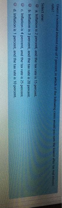 Given a nominal interest rate of 7 percent, in which of the following cases would you eam the lowest after-tax real interest
rate?
Select one:
a. Inflation is 2 percent, and the tax rate is 15 percent.
b. Inflation is 3 percent, and the tax rate is 20 percent.
Ⓒc. Inflation is 4 percent, and the tax rate is 25 percent.
d. Inflation is 1 percent, and the tax rate is 10 percent.