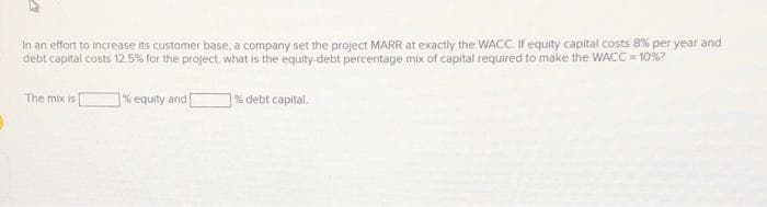 In an effort to increase its customer base, a company set the project MARR at exactly the WACC. If equity capital costs 8% per year and
debt capital costs 12.5% for the project, what is the equity-debt percentage mix of capital required to make the WACC = 10%?
% equity and [
The mix is
% debt capital.