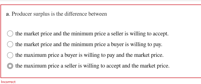 a. Producer surplus is the difference between
the market price and the minimum price a seller is willing to accept.
the market price and the minimum price a buyer is willing to pay.
the maximum price a buyer is willing to pay and the market price.
the maximum price a seller is willing to accept and the market price.
Incorrect